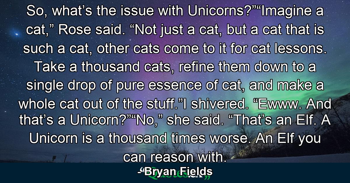 So, what’s the issue with Unicorns?”“Imagine a cat,” Rose said. “Not just a cat, but a cat that is such a cat, other cats come to it for cat lessons. Take a thousand cats, refine them down to a single drop of pure essence of cat, and make a whole cat out of the stuff.”I shivered. “Ewww. And that’s a Unicorn?”“No,” she said. “That’s an Elf. A Unicorn is a thousand times worse. An Elf you can reason with. - Quote by Bryan Fields