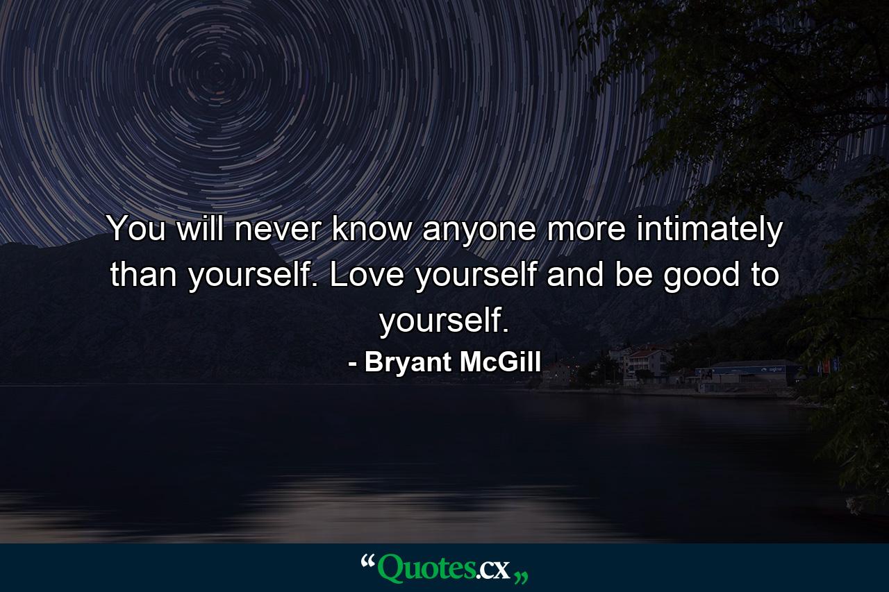 You will never know anyone more intimately than yourself. Love yourself and be good to yourself. - Quote by Bryant McGill