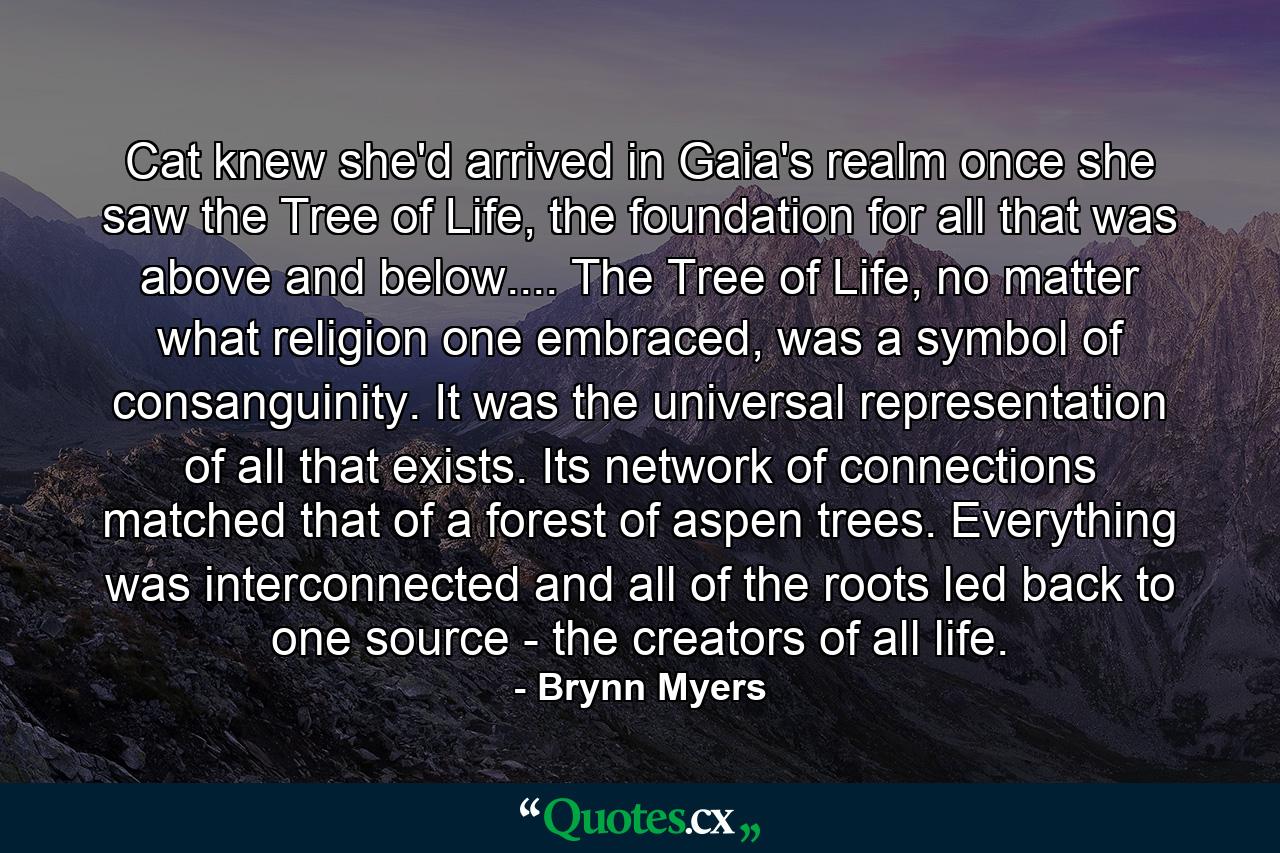 Cat knew she'd arrived in Gaia's realm once she saw the Tree of Life, the foundation for all that was above and below.... The Tree of Life, no matter what religion one embraced, was a symbol of consanguinity. It was the universal representation of all that exists. Its network of connections matched that of a forest of aspen trees. Everything was interconnected and all of the roots led back to one source - the creators of all life. - Quote by Brynn Myers