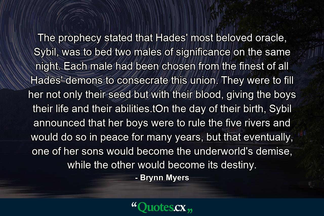 The prophecy stated that Hades' most beloved oracle, Sybil, was to bed two males of significance on the same night. Each male had been chosen from the finest of all Hades' demons to consecrate this union. They were to fill her not only their seed but with their blood, giving the boys their life and their abilities.tOn the day of their birth, Sybil announced that her boys were to rule the five rivers and would do so in peace for many years, but that eventually, one of her sons would become the underworld's demise, while the other would become its destiny. - Quote by Brynn Myers