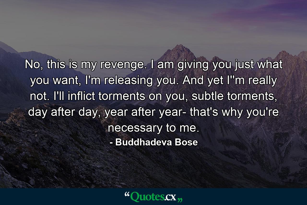 No, this is my revenge. I am giving you just what you want, I'm releasing you. And yet I''m really not. I'll inflict torments on you, subtle torments, day after day, year after year- that's why you're necessary to me. - Quote by Buddhadeva Bose