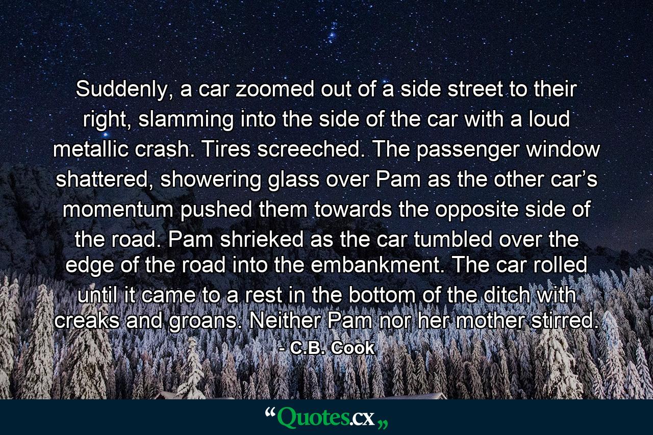 Suddenly, a car zoomed out of a side street to their right, slamming into the side of the car with a loud metallic crash. Tires screeched. The passenger window shattered, showering glass over Pam as the other car’s momentum pushed them towards the opposite side of the road. Pam shrieked as the car tumbled over the edge of the road into the embankment. The car rolled until it came to a rest in the bottom of the ditch with creaks and groans. Neither Pam nor her mother stirred. - Quote by C.B. Cook