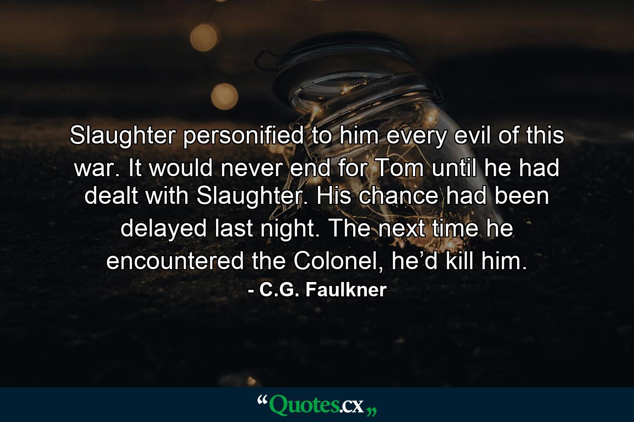 Slaughter personified to him every evil of this war. It would never end for Tom until he had dealt with Slaughter. His chance had been delayed last night. The next time he encountered the Colonel, he’d kill him. - Quote by C.G. Faulkner