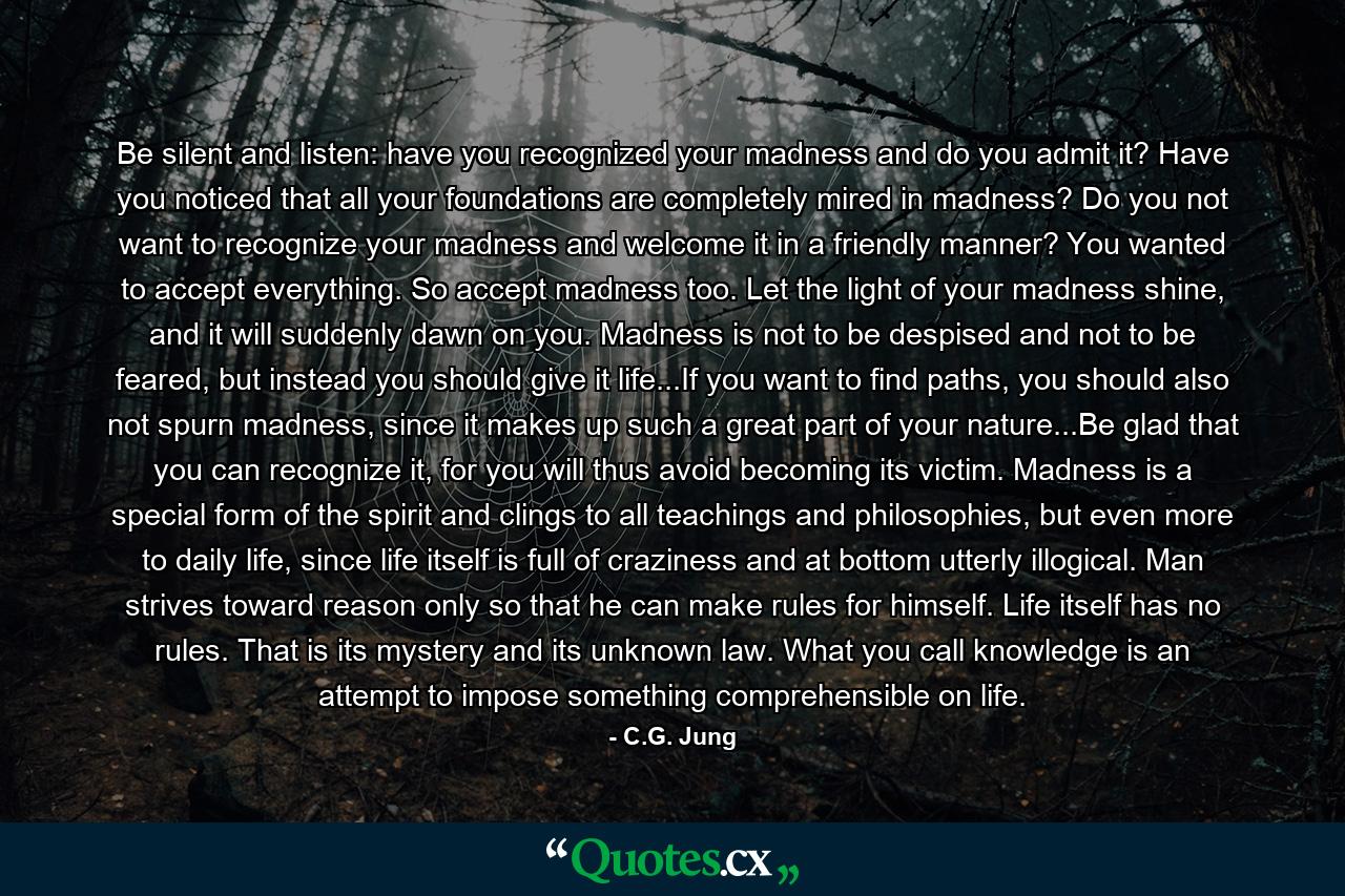 Be silent and listen: have you recognized your madness and do you admit it? Have you noticed that all your foundations are completely mired in madness? Do you not want to recognize your madness and welcome it in a friendly manner? You wanted to accept everything. So accept madness too. Let the light of your madness shine, and it will suddenly dawn on you. Madness is not to be despised and not to be feared, but instead you should give it life...If you want to find paths, you should also not spurn madness, since it makes up such a great part of your nature...Be glad that you can recognize it, for you will thus avoid becoming its victim. Madness is a special form of the spirit and clings to all teachings and philosophies, but even more to daily life, since life itself is full of craziness and at bottom utterly illogical. Man strives toward reason only so that he can make rules for himself. Life itself has no rules. That is its mystery and its unknown law. What you call knowledge is an attempt to impose something comprehensible on life. - Quote by C.G. Jung