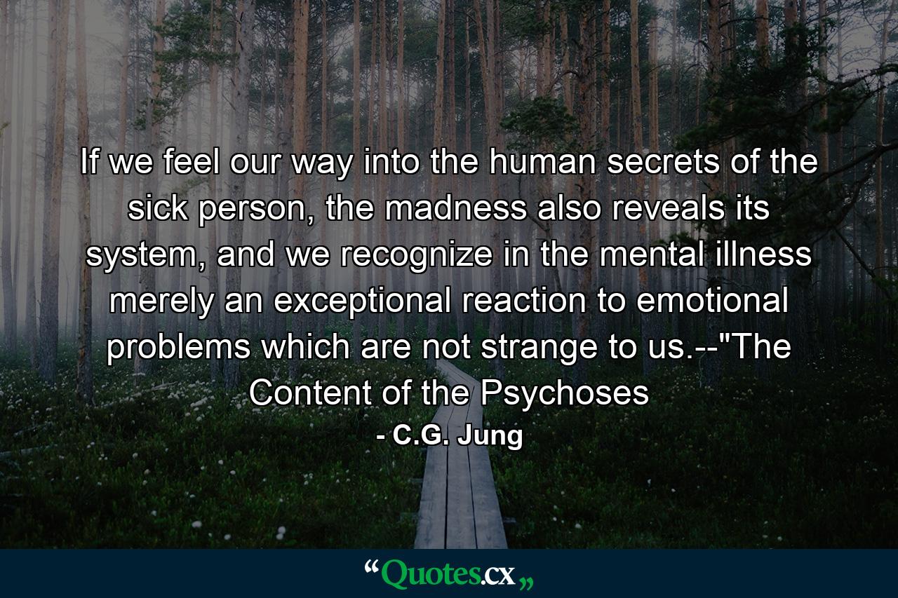 If we feel our way into the human secrets of the sick person, the madness also reveals its system, and we recognize in the mental illness merely an exceptional reaction to emotional problems which are not strange to us.--