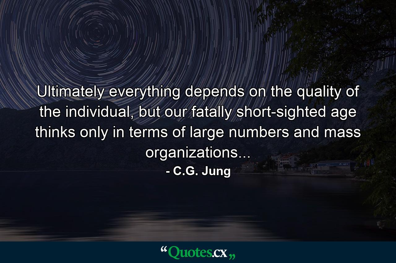 Ultimately everything depends on the quality of the individual, but our fatally short-sighted age thinks only in terms of large numbers and mass organizations... - Quote by C.G. Jung