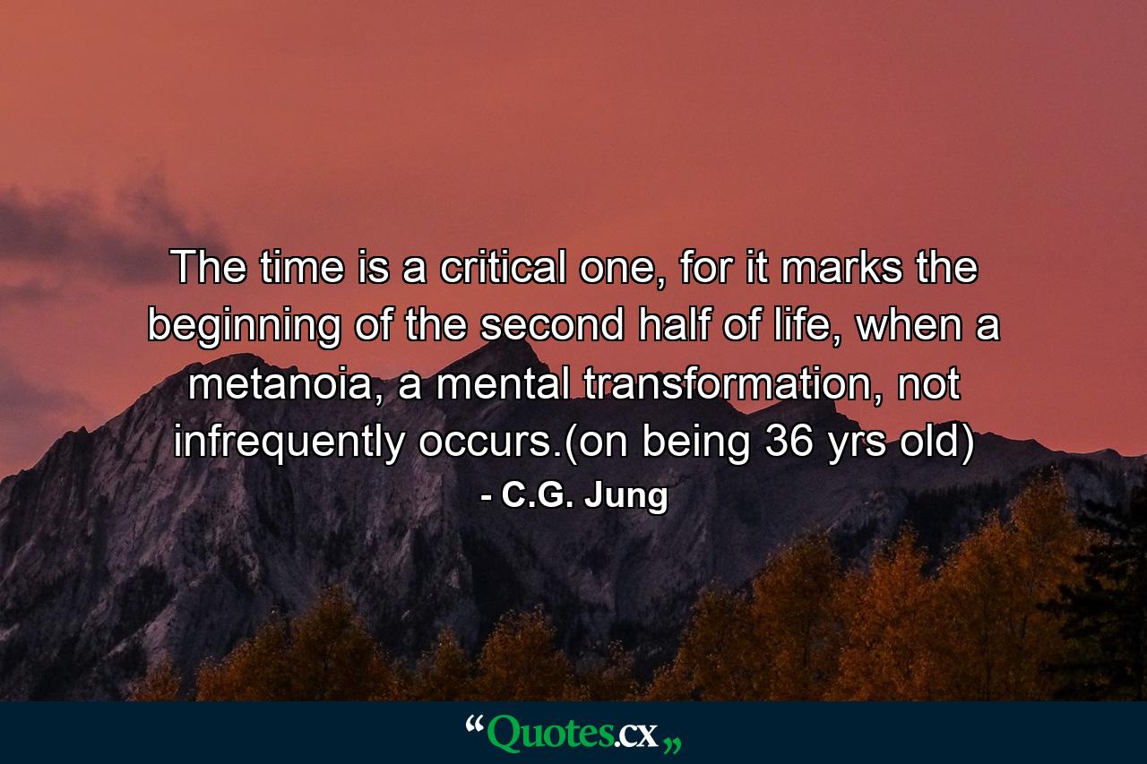 The time is a critical one, for it marks the beginning of the second half of life, when a metanoia, a mental transformation, not infrequently occurs.(on being 36 yrs old) - Quote by C.G. Jung