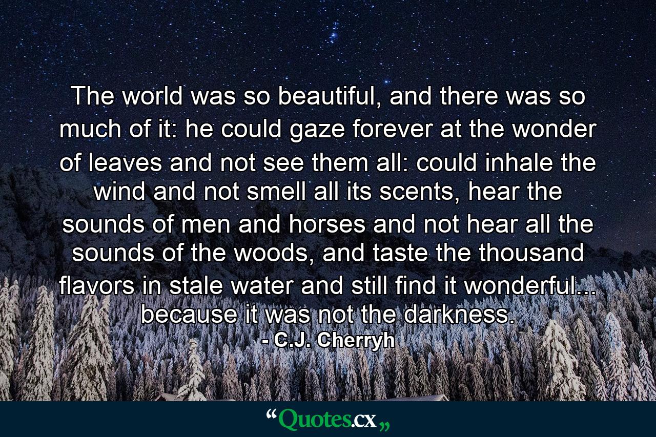 The world was so beautiful, and there was so much of it: he could gaze forever at the wonder of leaves and not see them all: could inhale the wind and not smell all its scents, hear the sounds of men and horses and not hear all the sounds of the woods, and taste the thousand flavors in stale water and still find it wonderful... because it was not the darkness. - Quote by C.J. Cherryh