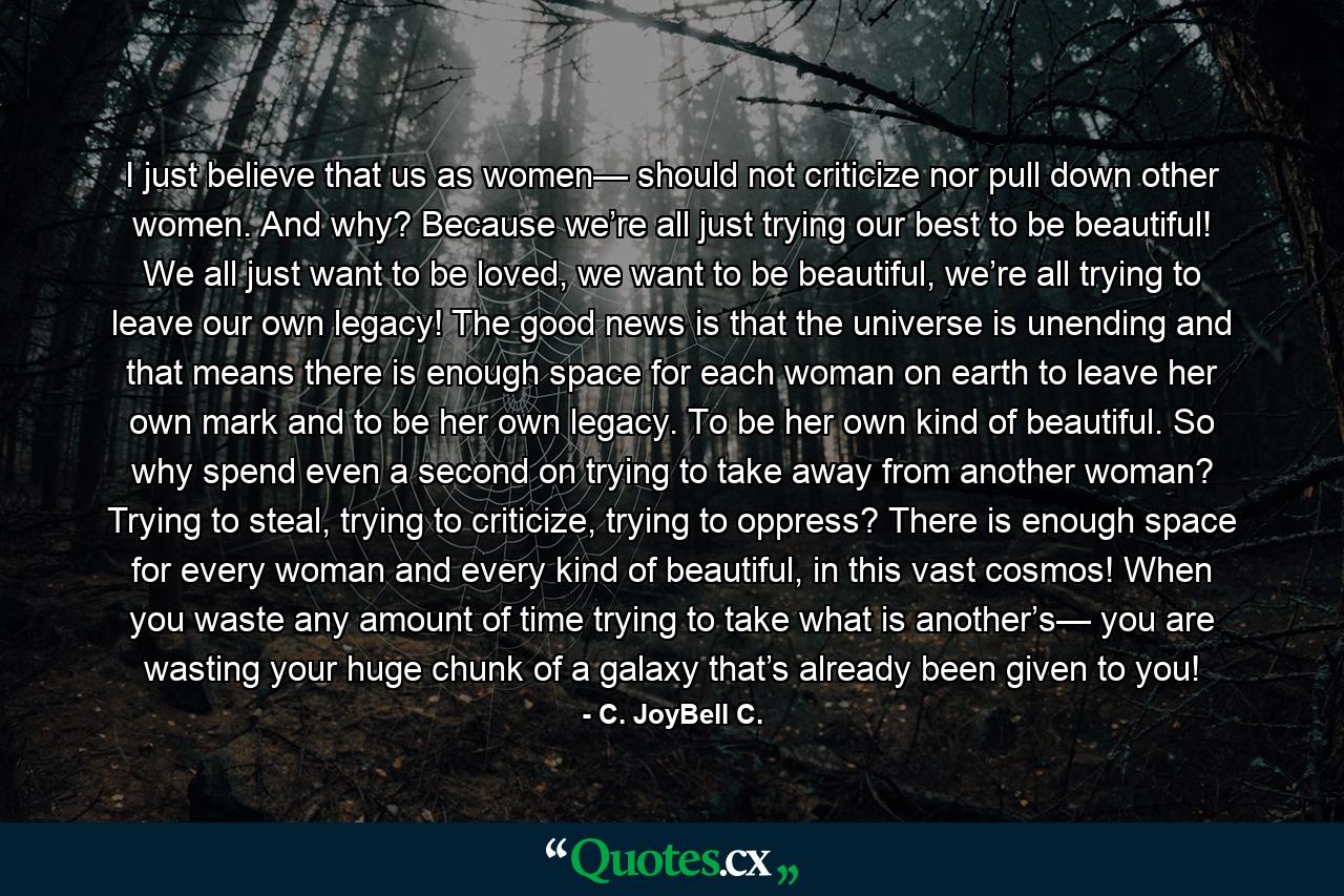 I just believe that us as women— should not criticize nor pull down other women. And why? Because we’re all just trying our best to be beautiful! We all just want to be loved, we want to be beautiful, we’re all trying to leave our own legacy! The good news is that the universe is unending and that means there is enough space for each woman on earth to leave her own mark and to be her own legacy. To be her own kind of beautiful. So why spend even a second on trying to take away from another woman? Trying to steal, trying to criticize, trying to oppress? There is enough space for every woman and every kind of beautiful, in this vast cosmos! When you waste any amount of time trying to take what is another’s— you are wasting your huge chunk of a galaxy that’s already been given to you! - Quote by C. JoyBell C.