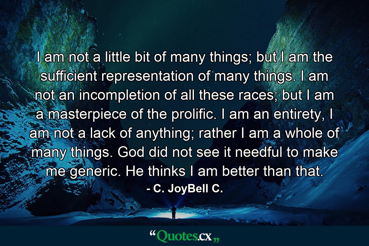 I am not a little bit of many things; but I am the sufficient representation of many things. I am not an incompletion of all these races; but I am a masterpiece of the prolific. I am an entirety, I am not a lack of anything; rather I am a whole of many things. God did not see it needful to make me generic. He thinks I am better than that. - Quote by C. JoyBell C.