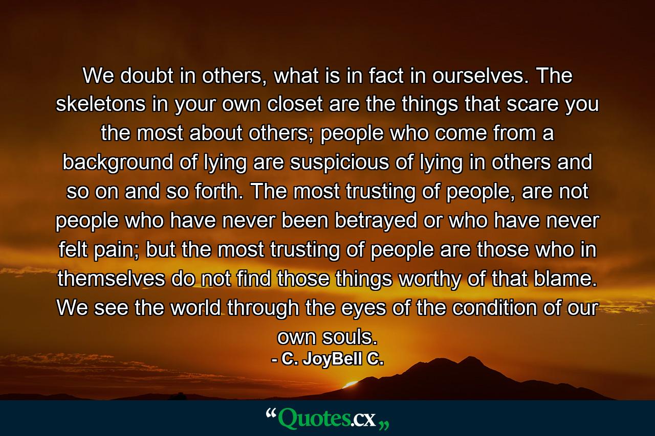 We doubt in others, what is in fact in ourselves. The skeletons in your own closet are the things that scare you the most about others; people who come from a background of lying are suspicious of lying in others and so on and so forth. The most trusting of people, are not people who have never been betrayed or who have never felt pain; but the most trusting of people are those who in themselves do not find those things worthy of that blame. We see the world through the eyes of the condition of our own souls. - Quote by C. JoyBell C.