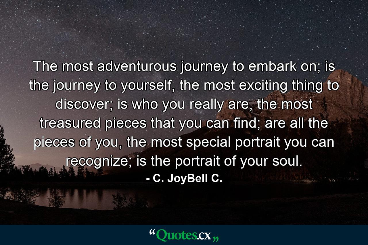 The most adventurous journey to embark on; is the journey to yourself, the most exciting thing to discover; is who you really are, the most treasured pieces that you can find; are all the pieces of you, the most special portrait you can recognize; is the portrait of your soul. - Quote by C. JoyBell C.