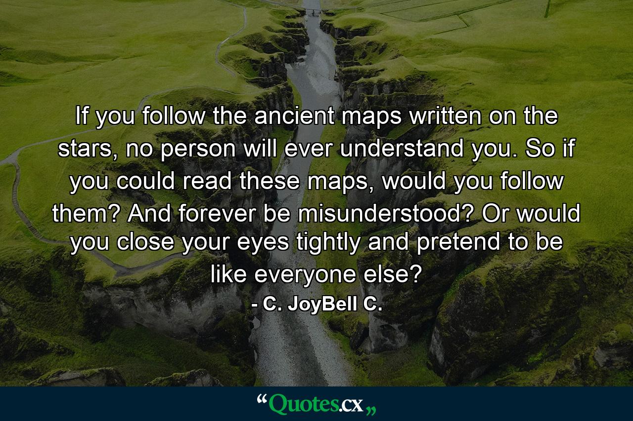 If you follow the ancient maps written on the stars, no person will ever understand you. So if you could read these maps, would you follow them? And forever be misunderstood? Or would you close your eyes tightly and pretend to be like everyone else? - Quote by C. JoyBell C.