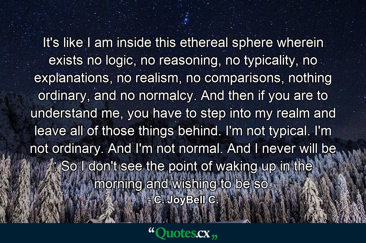 It's like I am inside this ethereal sphere wherein exists no logic, no reasoning, no typicality, no explanations, no realism, no comparisons, nothing ordinary, and no normalcy. And then if you are to understand me, you have to step into my realm and leave all of those things behind. I'm not typical. I'm not ordinary. And I'm not normal. And I never will be ‎. So I don't see the point of waking up in the morning and wishing to be so. - Quote by C. JoyBell C.