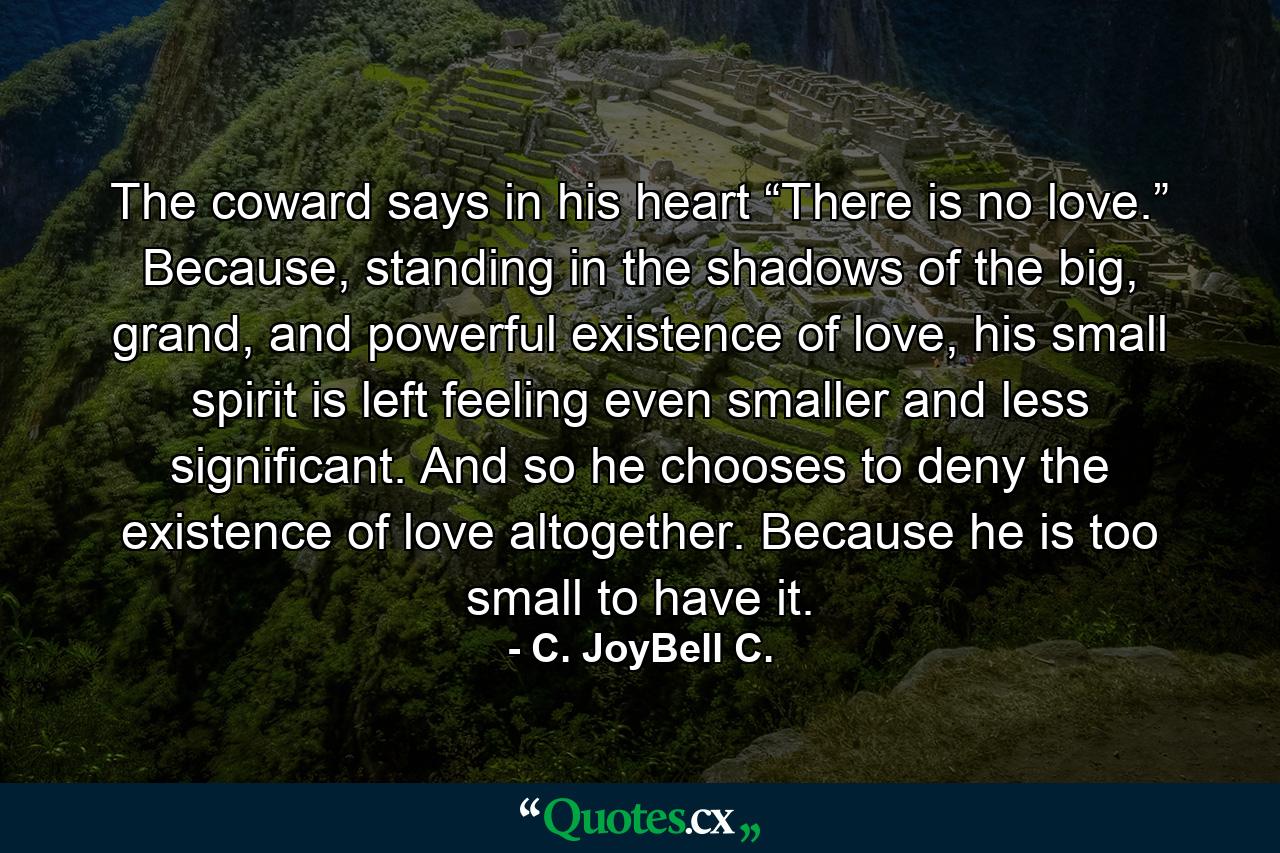 The coward says in his heart “There is no love.” Because, standing in the shadows of the big, grand, and powerful existence of love, his small spirit is left feeling even smaller and less significant. And so he chooses to deny the existence of love altogether. Because he is too small to have it. - Quote by C. JoyBell C.