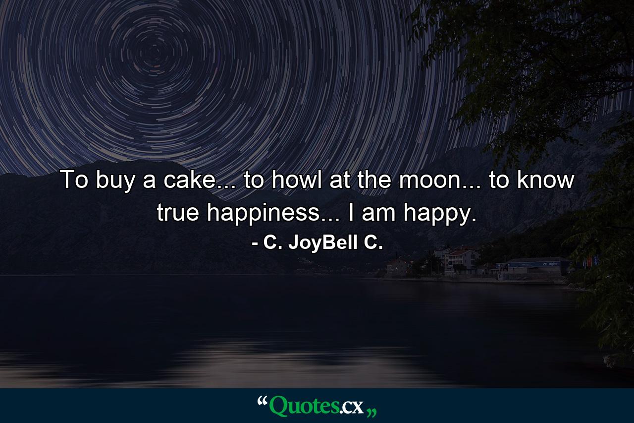 To buy a cake... to howl at the moon... to know true happiness... I am happy. - Quote by C. JoyBell C.