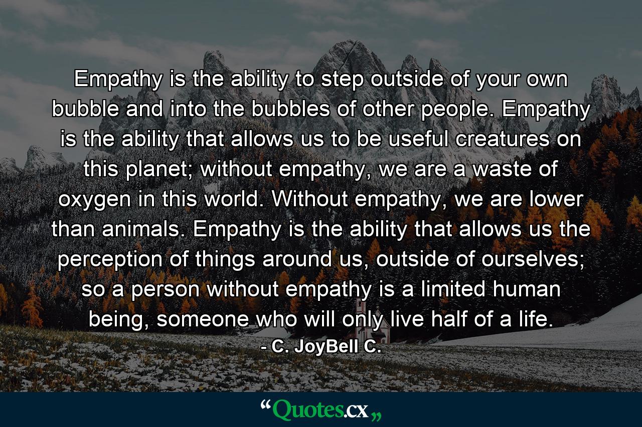 Empathy is the ability to step outside of your own bubble and into the bubbles of other people. Empathy is the ability that allows us to be useful creatures on this planet; without empathy, we are a waste of oxygen in this world. Without empathy, we are lower than animals. Empathy is the ability that allows us the perception of things around us, outside of ourselves; so a person without empathy is a limited human being, someone who will only live half of a life. - Quote by C. JoyBell C.