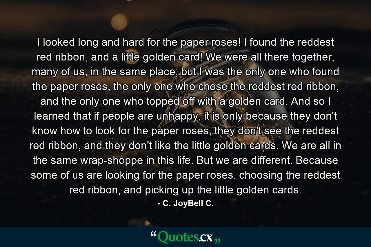 I looked long and hard for the paper roses! I found the reddest red ribbon, and a little golden card! We were all there together, many of us, in the same place; but I was the only one who found the paper roses, the only one who chose the reddest red ribbon, and the only one who topped off with a golden card. And so I learned that if people are unhappy, it is only because they don't know how to look for the paper roses, they don't see the reddest red ribbon, and they don't like the little golden cards. We are all in the same wrap-shoppe in this life. But we are different. Because some of us are looking for the paper roses, choosing the reddest red ribbon, and picking up the little golden cards. - Quote by C. JoyBell C.