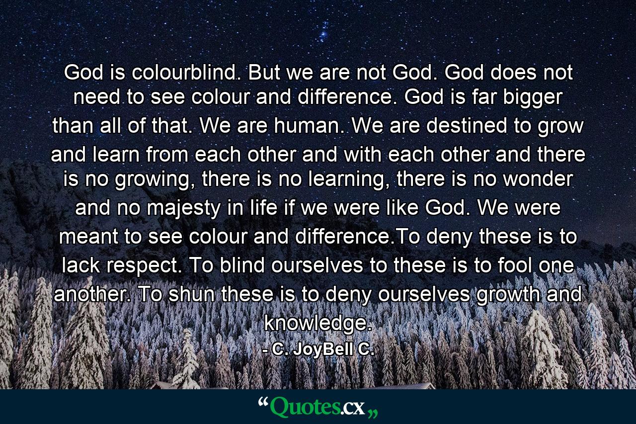 God is colourblind. But we are not God. God does not need to see colour and difference. God is far bigger than all of that. We are human. We are destined to grow and learn from each other and with each other and there is no growing, there is no learning, there is no wonder and no majesty in life if we were like God. We were meant to see colour and difference.To deny these is to lack respect. To blind ourselves to these is to fool one another. To shun these is to deny ourselves growth and knowledge. - Quote by C. JoyBell C.