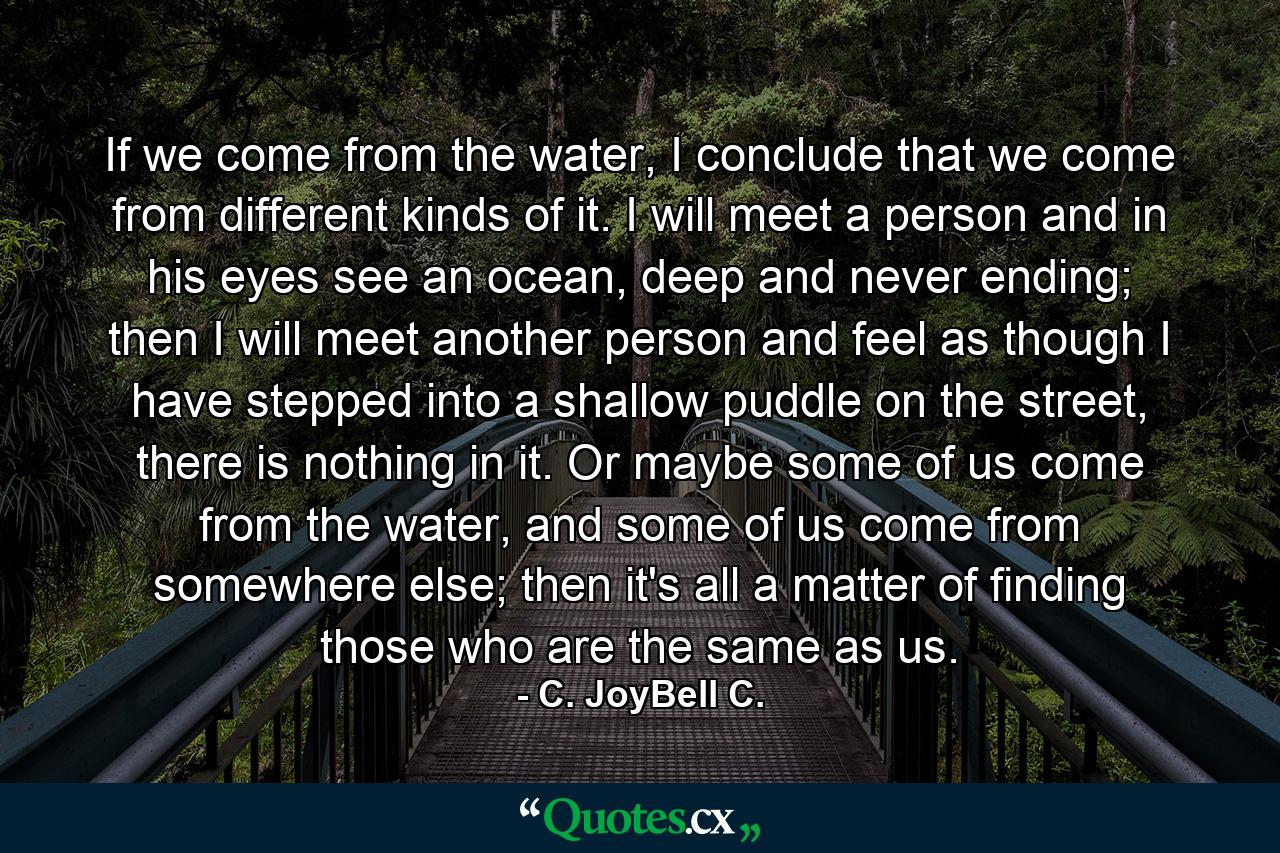 If we come from the water, I conclude that we come from different kinds of it. I will meet a person and in his eyes see an ocean, deep and never ending; then I will meet another person and feel as though I have stepped into a shallow puddle on the street, there is nothing in it. Or maybe some of us come from the water, and some of us come from somewhere else; then it's all a matter of finding those who are the same as us. - Quote by C. JoyBell C.