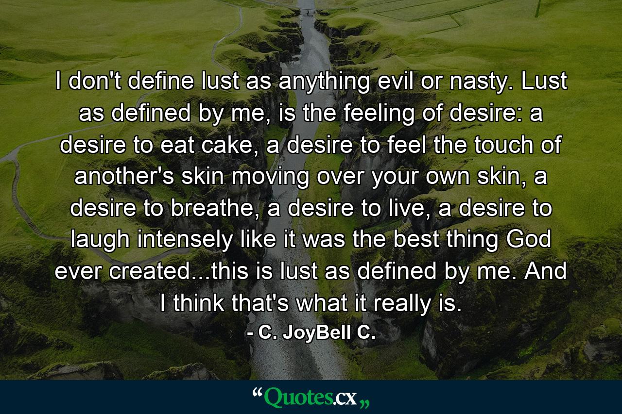 I don't define lust as anything evil or nasty. Lust as defined by me, is the feeling of desire: a desire to eat cake, a desire to feel the touch of another's skin moving over your own skin, a desire to breathe, a desire to live, a desire to laugh intensely like it was the best thing God ever created...this is lust as defined by me. And I think that's what it really is. - Quote by C. JoyBell C.