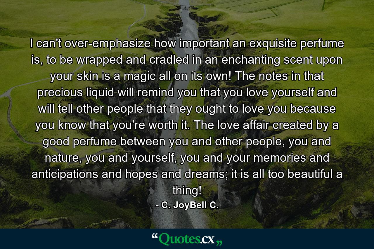 I can't over-emphasize how important an exquisite perfume is, to be wrapped and cradled in an enchanting scent upon your skin is a magic all on its own! The notes in that precious liquid will remind you that you love yourself and will tell other people that they ought to love you because you know that you're worth it. The love affair created by a good perfume between you and other people, you and nature, you and yourself, you and your memories and anticipations and hopes and dreams; it is all too beautiful a thing! - Quote by C. JoyBell C.