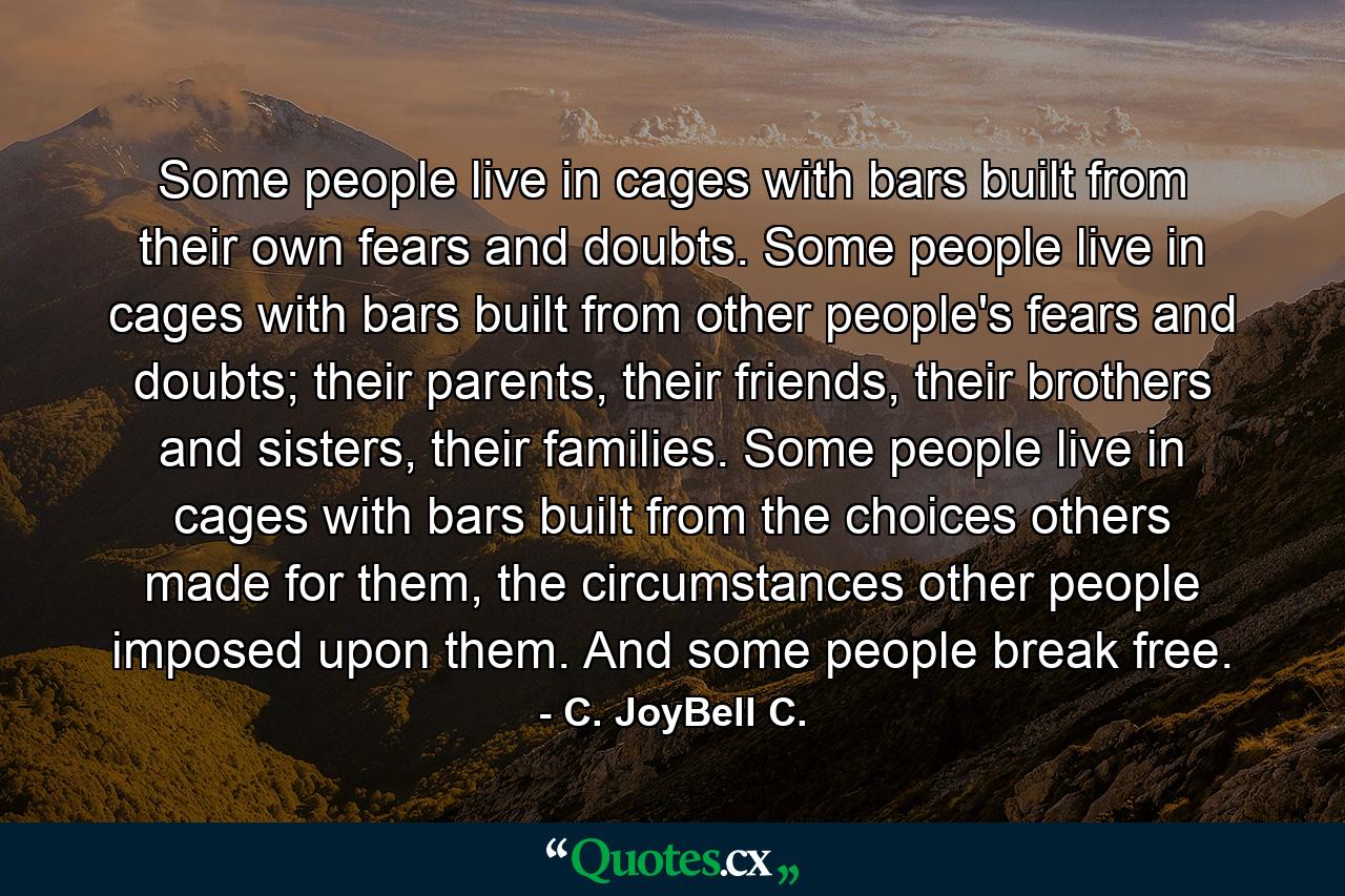 Some people live in cages with bars built from their own fears and doubts. Some people live in cages with bars built from other people's fears and doubts; their parents, their friends, their brothers and sisters, their families. Some people live in cages with bars built from the choices others made for them, the circumstances other people imposed upon them. And some people break free. - Quote by C. JoyBell C.