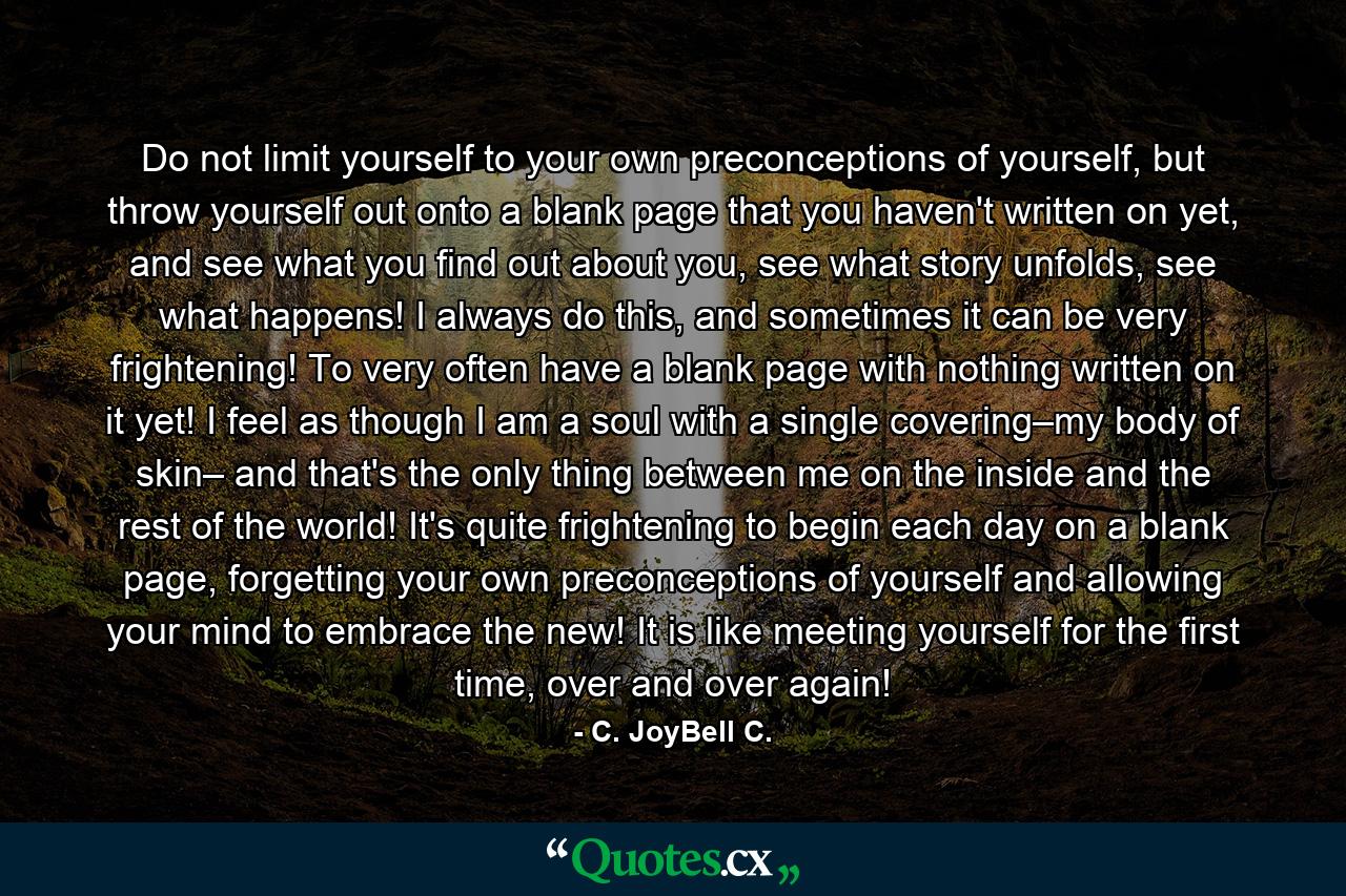 Do not limit yourself to your own preconceptions of yourself, but throw yourself out onto a blank page that you haven't written on yet, and see what you find out about you, see what story unfolds, see what happens! I always do this, and sometimes it can be very frightening! To very often have a blank page with nothing written on it yet! I feel as though I am a soul with a single covering–my body of skin– and that's the only thing between me on the inside and the rest of the world! It's quite frightening to begin each day on a blank page, forgetting your own preconceptions of yourself and allowing your mind to embrace the new! It is like meeting yourself for the first time, over and over again! - Quote by C. JoyBell C.