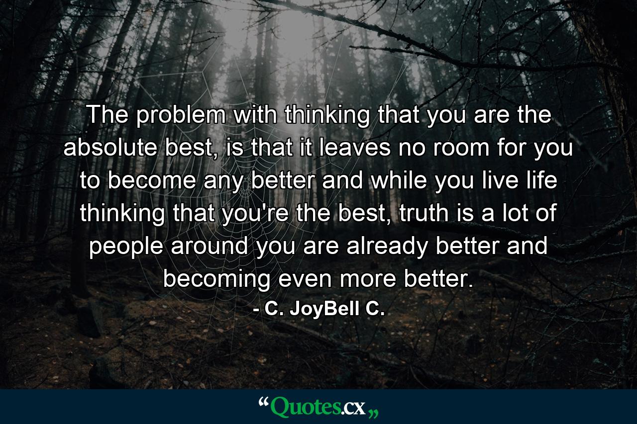 The problem with thinking that you are the absolute best, is that it leaves no room for you to become any better and while you live life thinking that you're the best, truth is a lot of people around you are already better and becoming even more better. - Quote by C. JoyBell C.