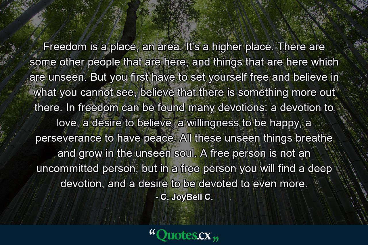 Freedom is a place, an area. It's a higher place. There are some other people that are here, and things that are here which are unseen. But you first have to set yourself free and believe in what you cannot see, believe that there is something more out there. In freedom can be found many devotions: a devotion to love, a desire to believe, a willingness to be happy, a perseverance to have peace. All these unseen things breathe and grow in the unseen soul. A free person is not an uncommitted person, but in a free person you will find a deep devotion, and a desire to be devoted to even more. - Quote by C. JoyBell C.