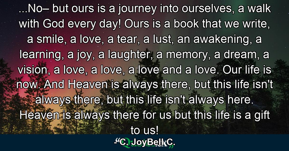 ...No– but ours is a journey into ourselves, a walk with God every day! Ours is a book that we write, a smile, a love, a tear, a lust, an awakening, a learning, a joy, a laughter, a memory, a dream, a vision, a love, a love, a love and a love. Our life is now. And Heaven is always there, but this life isn't always there, but this life isn't always here. Heaven is always there for us but this life is a gift to us! - Quote by C. JoyBell C.