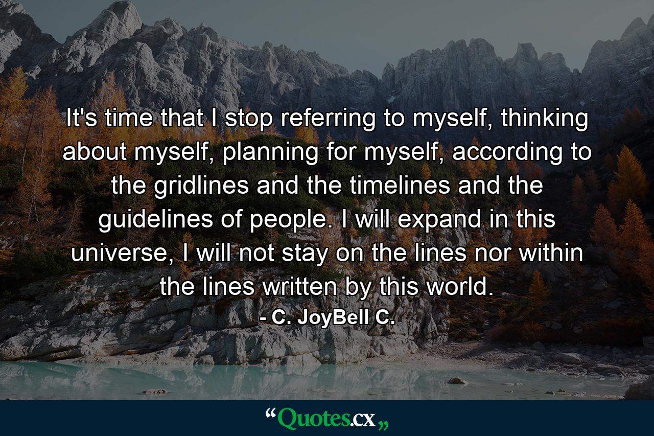 It's time that I stop referring to myself, thinking about myself, planning for myself, according to the gridlines and the timelines and the guidelines of people. I will expand in this universe, I will not stay on the lines nor within the lines written by this world. - Quote by C. JoyBell C.