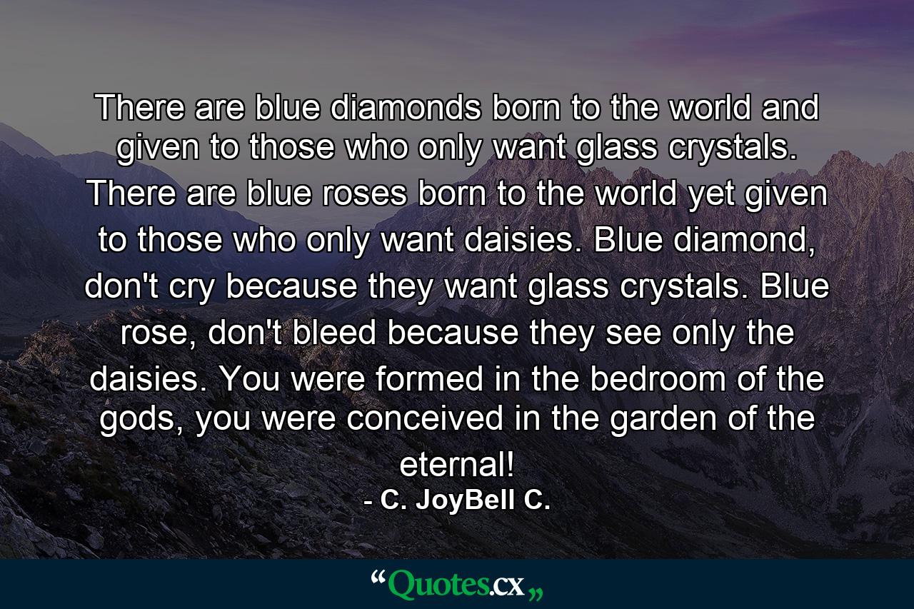 There are blue diamonds born to the world and given to those who only want glass crystals. There are blue roses born to the world yet given to those who only want daisies. Blue diamond, don't cry because they want glass crystals. Blue rose, don't bleed because they see only the daisies. You were formed in the bedroom of the gods, you were conceived in the garden of the eternal! - Quote by C. JoyBell C.