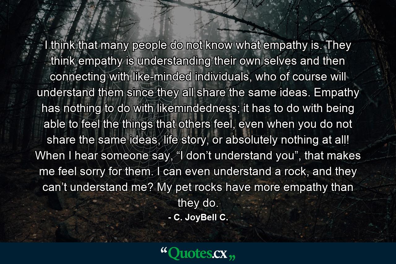 I think that many people do not know what empathy is. They think empathy is understanding their own selves and then connecting with like-minded individuals, who of course will understand them since they all share the same ideas. Empathy has nothing to do with likemindedness; it has to do with being able to feel the things that others feel, even when you do not share the same ideas, life story, or absolutely nothing at all! When I hear someone say, “I don’t understand you”, that makes me feel sorry for them. I can even understand a rock, and they can’t understand me? My pet rocks have more empathy than they do. - Quote by C. JoyBell C.