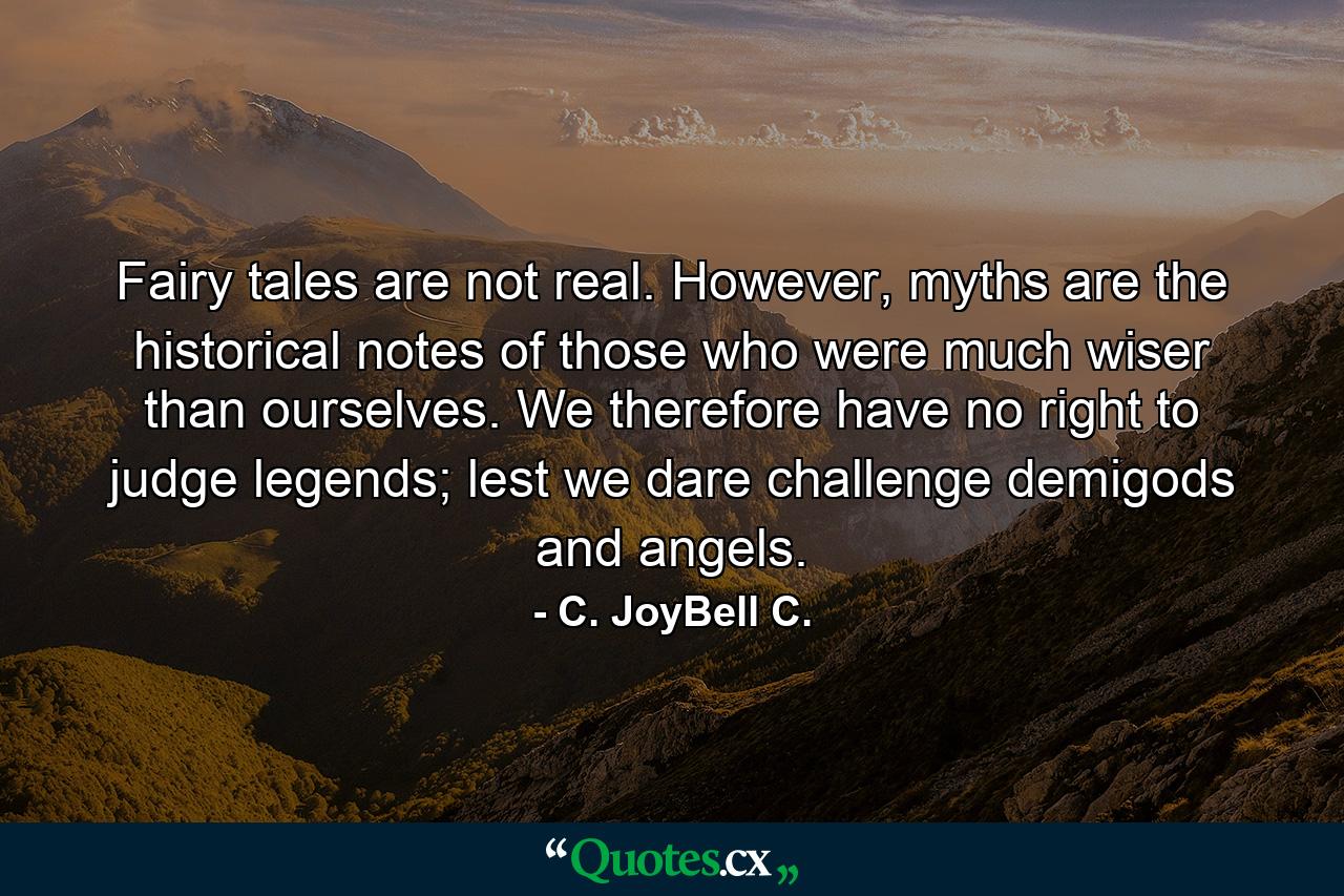 Fairy tales are not real. However, myths are the historical notes of those who were much wiser than ourselves. We therefore have no right to judge legends; lest we dare challenge demigods and angels. - Quote by C. JoyBell C.