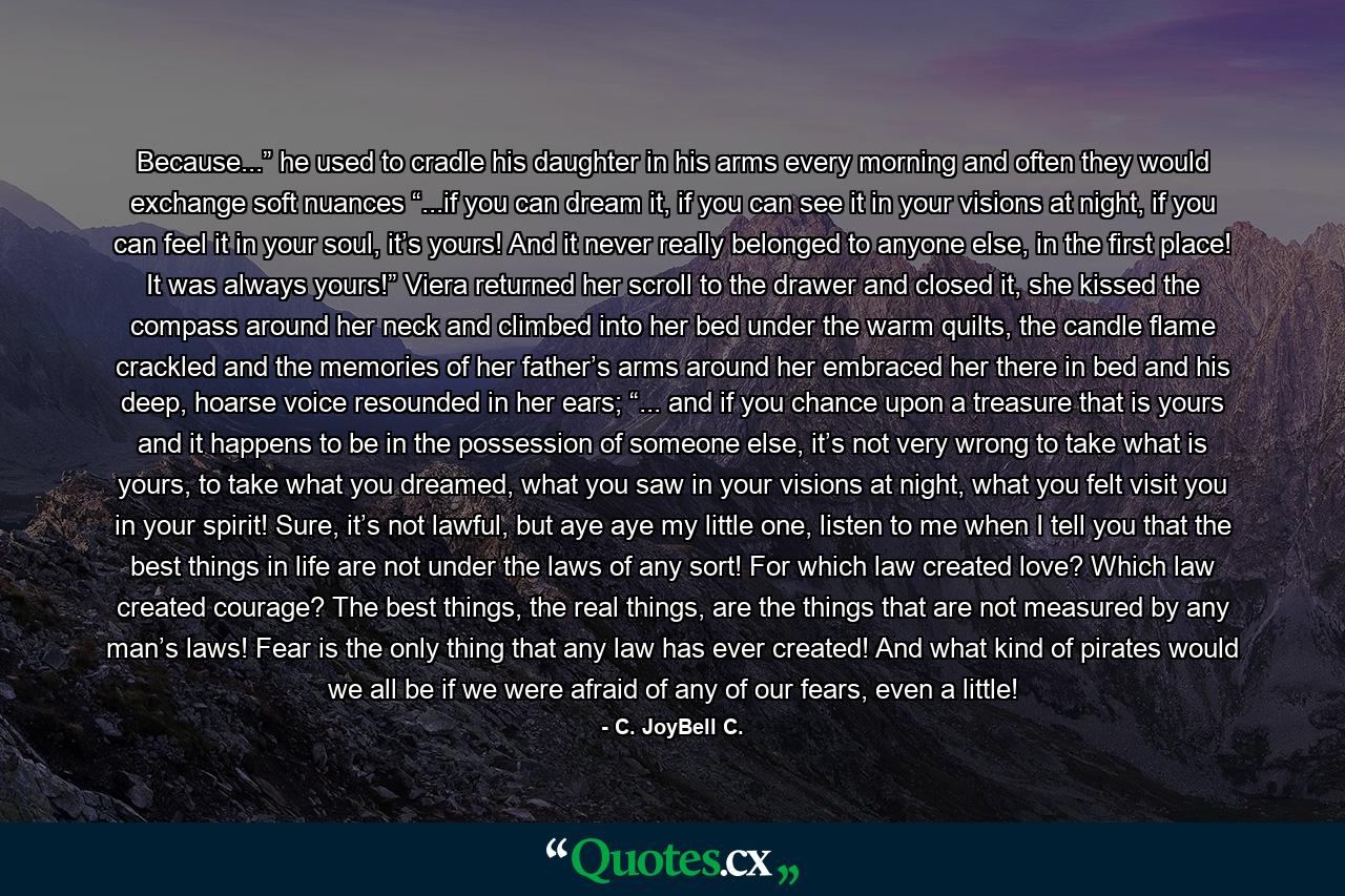 Because...” he used to cradle his daughter in his arms every morning and often they would exchange soft nuances “...if you can dream it, if you can see it in your visions at night, if you can feel it in your soul, it’s yours! And it never really belonged to anyone else, in the first place! It was always yours!” Viera returned her scroll to the drawer and closed it, she kissed the compass around her neck and climbed into her bed under the warm quilts, the candle flame crackled and the memories of her father’s arms around her embraced her there in bed and his deep, hoarse voice resounded in her ears; “... and if you chance upon a treasure that is yours and it happens to be in the possession of someone else, it’s not very wrong to take what is yours, to take what you dreamed, what you saw in your visions at night, what you felt visit you in your spirit! Sure, it’s not lawful, but aye aye my little one, listen to me when I tell you that the best things in life are not under the laws of any sort! For which law created love? Which law created courage? The best things, the real things, are the things that are not measured by any man’s laws! Fear is the only thing that any law has ever created! And what kind of pirates would we all be if we were afraid of any of our fears, even a little! - Quote by C. JoyBell C.
