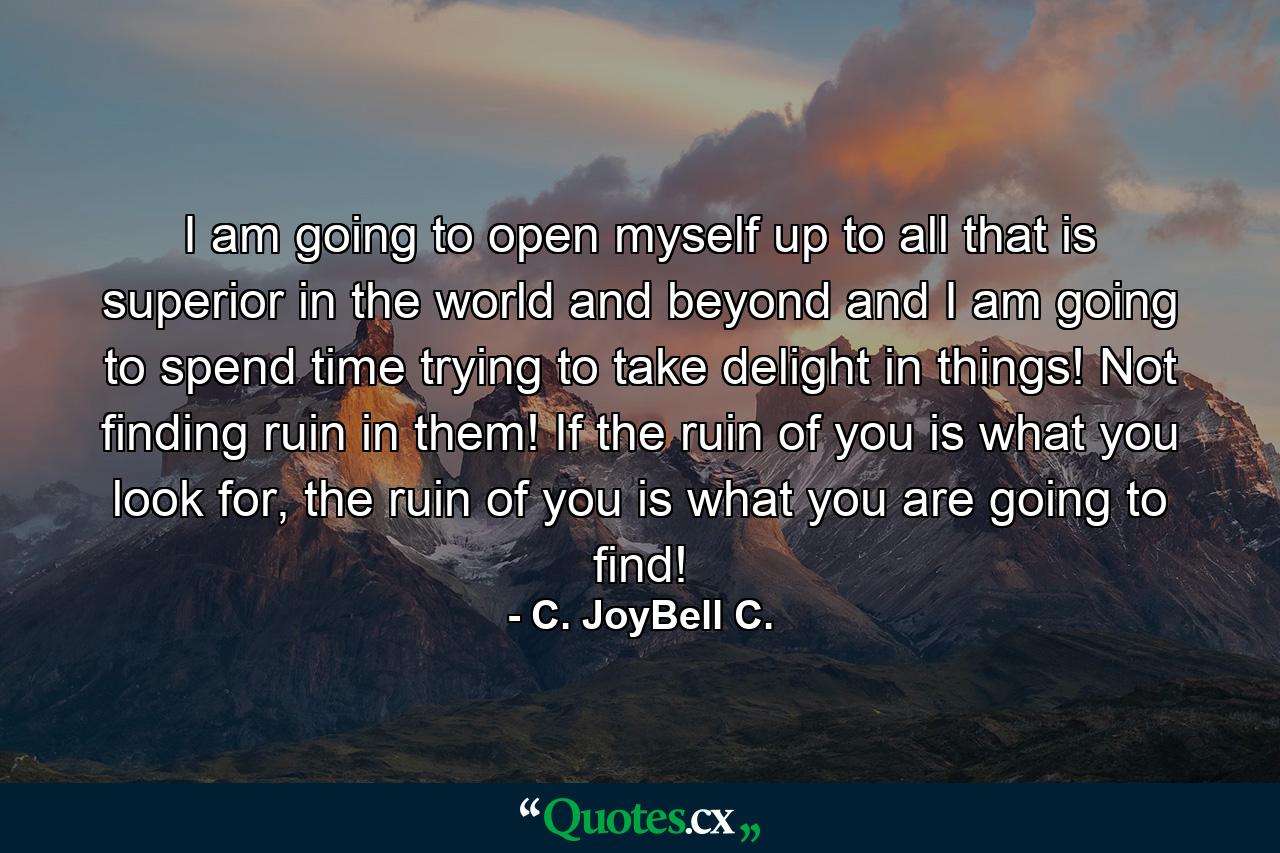 I am going to open myself up to all that is superior in the world and beyond and I am going to spend time trying to take delight in things! Not finding ruin in them! If the ruin of you is what you look for, the ruin of you is what you are going to find! - Quote by C. JoyBell C.