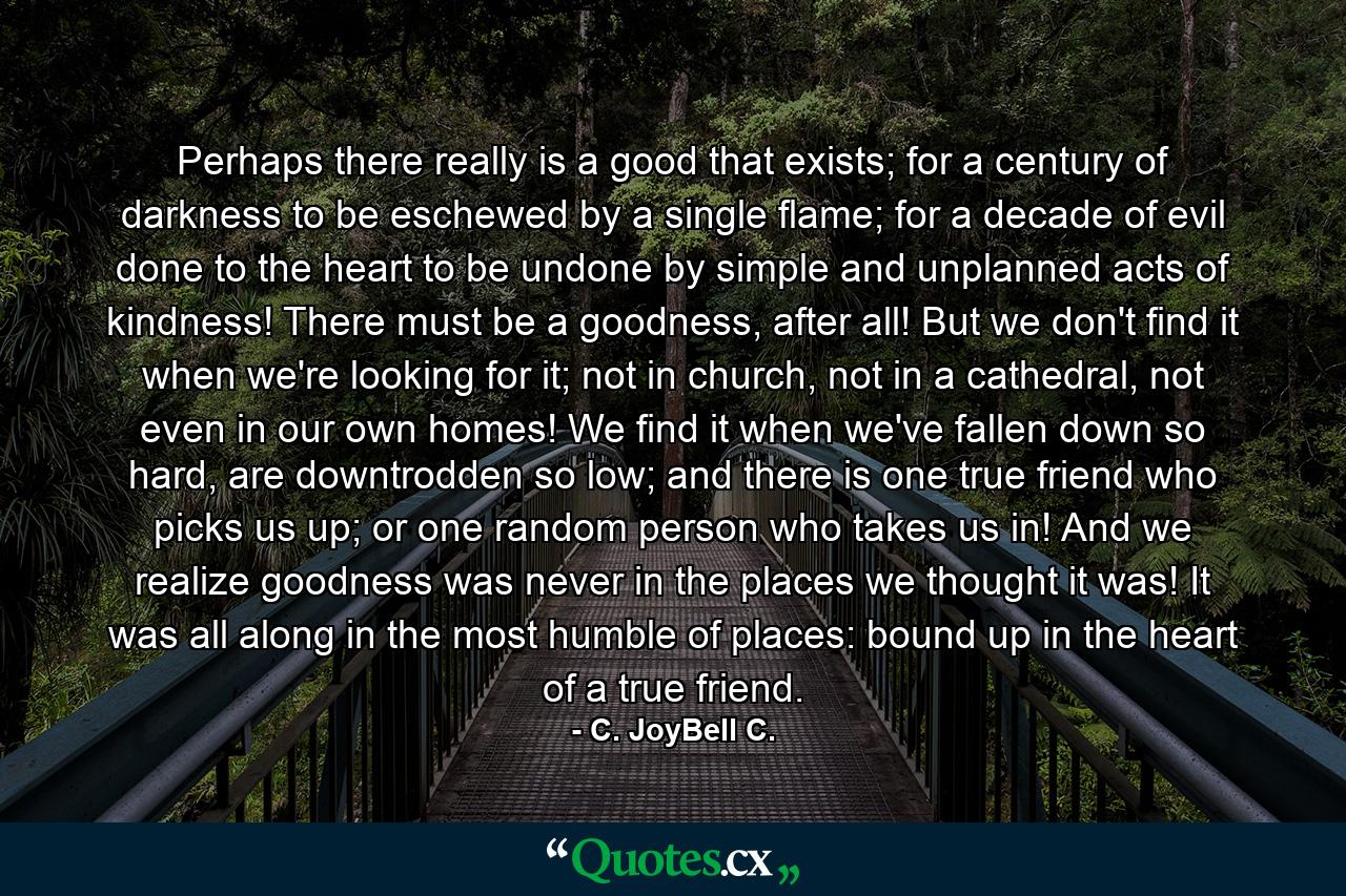 Perhaps there really is a good that exists; for a century of darkness to be eschewed by a single flame; for a decade of evil done to the heart to be undone by simple and unplanned acts of kindness! There must be a goodness, after all! But we don't find it when we're looking for it; not in church, not in a cathedral, not even in our own homes! We find it when we've fallen down so hard, are downtrodden so low; and there is one true friend who picks us up; or one random person who takes us in! And we realize goodness was never in the places we thought it was! It was all along in the most humble of places: bound up in the heart of a true friend. - Quote by C. JoyBell C.