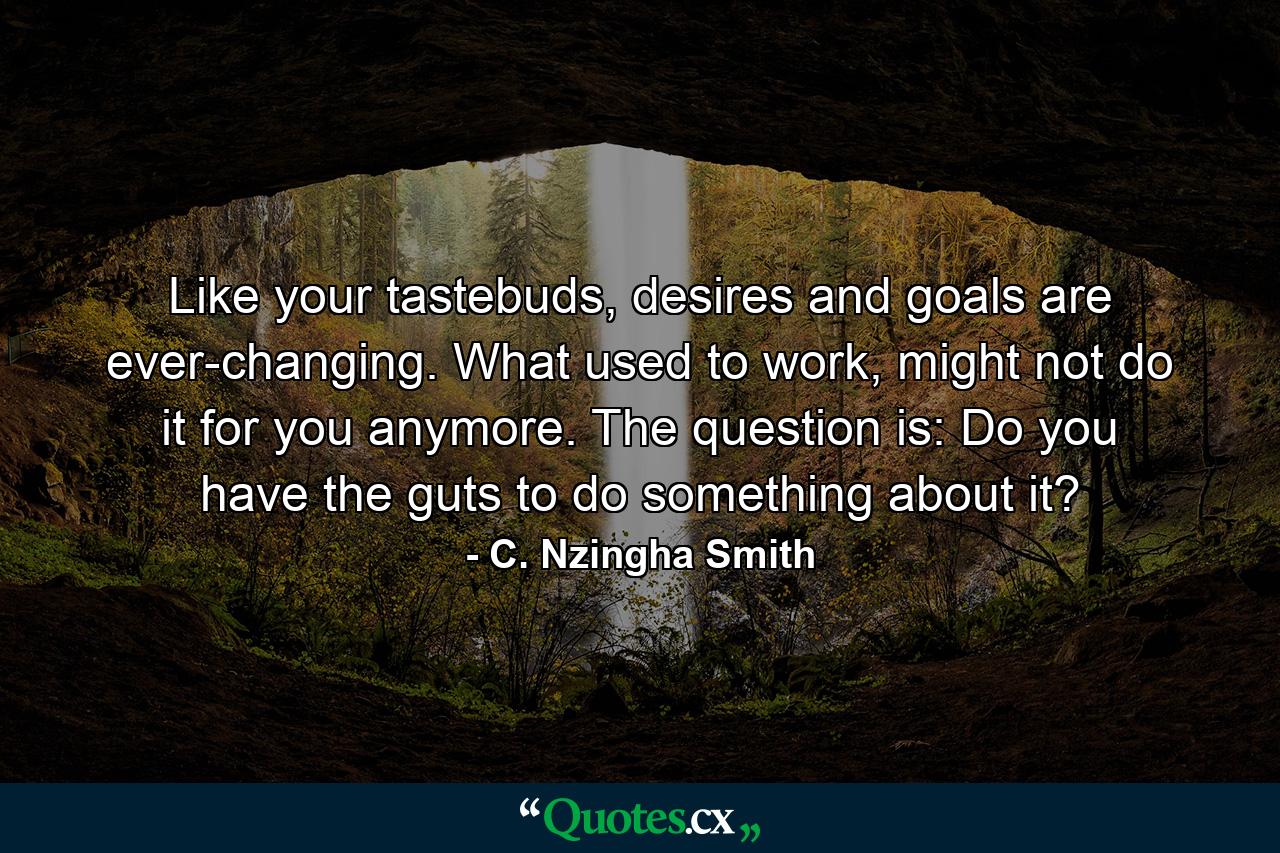 Like your tastebuds, desires and goals are ever-changing. What used to work, might not do it for you anymore. The question is: Do you have the guts to do something about it? - Quote by C. Nzingha Smith