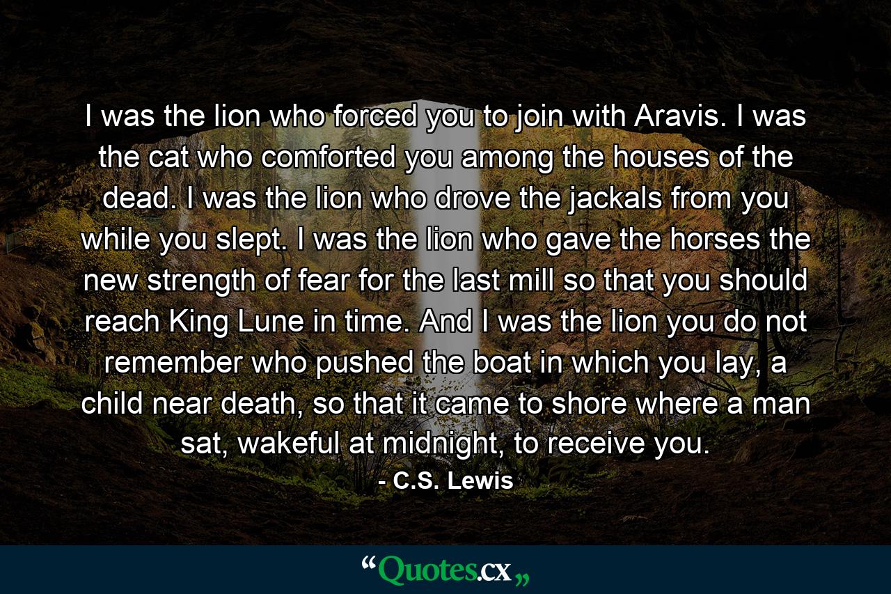 I was the lion who forced you to join with Aravis. I was the cat who comforted you among the houses of the dead. I was the lion who drove the jackals from you while you slept. I was the lion who gave the horses the new strength of fear for the last mill so that you should reach King Lune in time. And I was the lion you do not remember who pushed the boat in which you lay, a child near death, so that it came to shore where a man sat, wakeful at midnight, to receive you. - Quote by C.S. Lewis