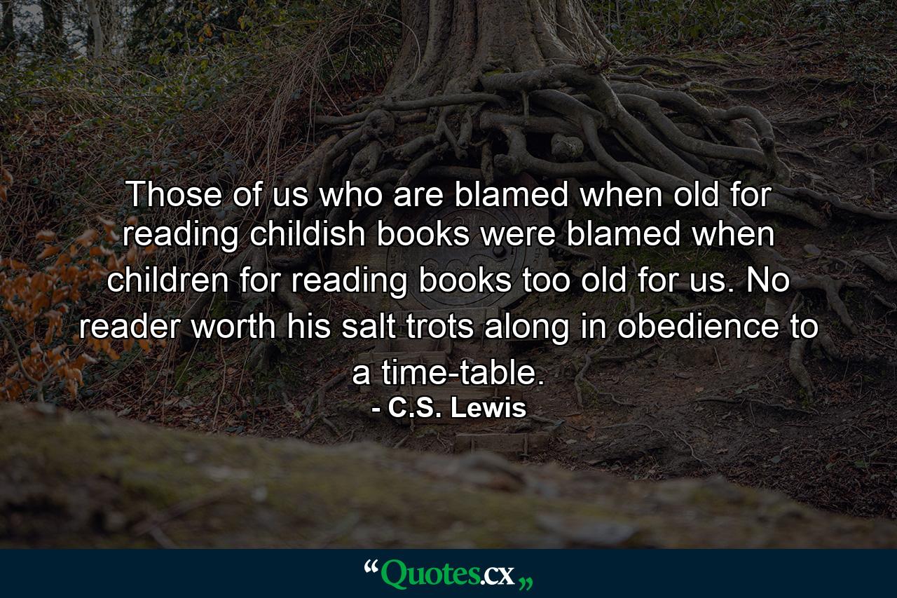 Those of us who are blamed when old for reading childish books were blamed when children for reading books too old for us. No reader worth his salt trots along in obedience to a time-table. - Quote by C.S. Lewis