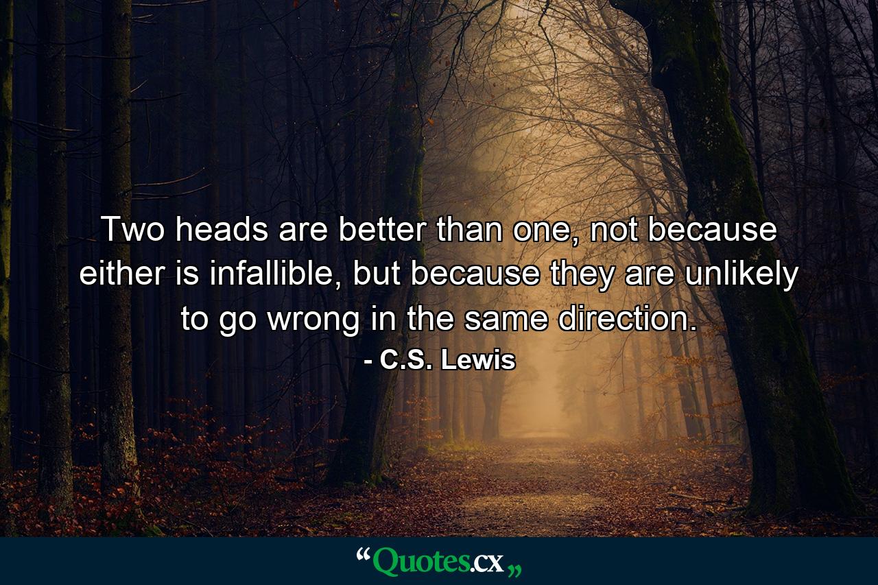 Two heads are better than one, not because either is infallible, but because they are unlikely to go wrong in the same direction. - Quote by C.S. Lewis