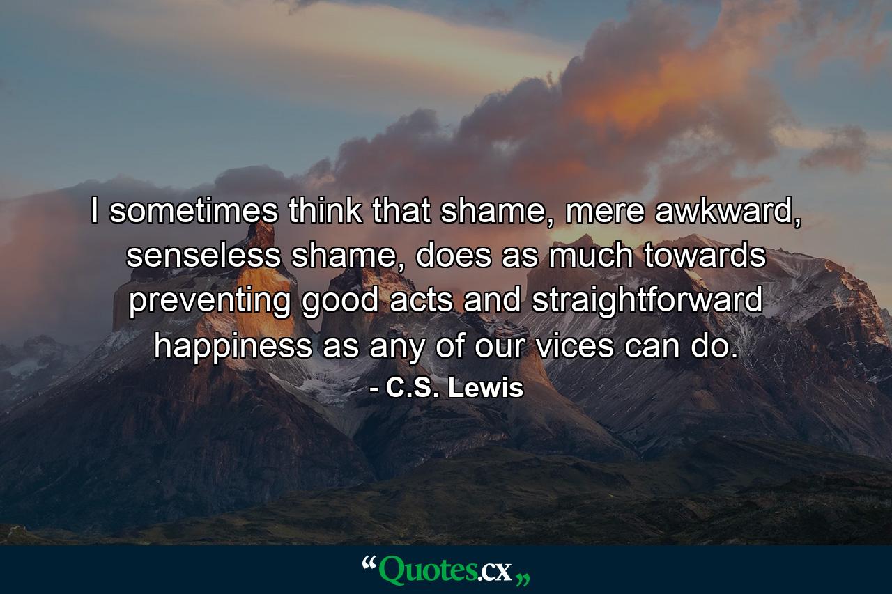 I sometimes think that shame, mere awkward, senseless shame, does as much towards preventing good acts and straightforward happiness as any of our vices can do. - Quote by C.S. Lewis