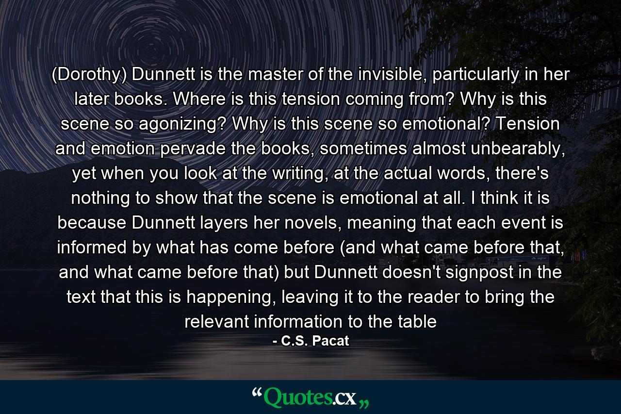 (Dorothy) Dunnett is the master of the invisible, particularly in her later books. Where is this tension coming from? Why is this scene so agonizing? Why is this scene so emotional? Tension and emotion pervade the books, sometimes almost unbearably, yet when you look at the writing, at the actual words, there's nothing to show that the scene is emotional at all. I think it is because Dunnett layers her novels, meaning that each event is informed by what has come before (and what came before that, and what came before that) but Dunnett doesn't signpost in the text that this is happening, leaving it to the reader to bring the relevant information to the table - Quote by C.S. Pacat