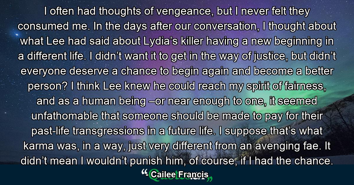 I often had thoughts of vengeance, but I never felt they consumed me. In the days after our conversation, I thought about what Lee had said about Lydia’s killer having a new beginning in a different life. I didn’t want it to get in the way of justice, but didn’t everyone deserve a chance to begin again and become a better person? I think Lee knew he could reach my spirit of fairness, and as a human being –or near enough to one, it seemed unfathomable that someone should be made to pay for their past-life transgressions in a future life. I suppose that’s what karma was, in a way, just very different from an avenging fae. It didn’t mean I wouldn’t punish him, of course, if I had the chance. - Quote by Cailee Francis