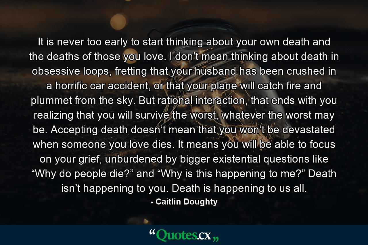 It is never too early to start thinking about your own death and the deaths of those you love. I don’t mean thinking about death in obsessive loops, fretting that your husband has been crushed in a horrific car accident, or that your plane will catch fire and plummet from the sky. But rational interaction, that ends with you realizing that you will survive the worst, whatever the worst may be. Accepting death doesn’t mean that you won’t be devastated when someone you love dies. It means you will be able to focus on your grief, unburdened by bigger existential questions like “Why do people die?” and “Why is this happening to me?” Death isn’t happening to you. Death is happening to us all. - Quote by Caitlin Doughty