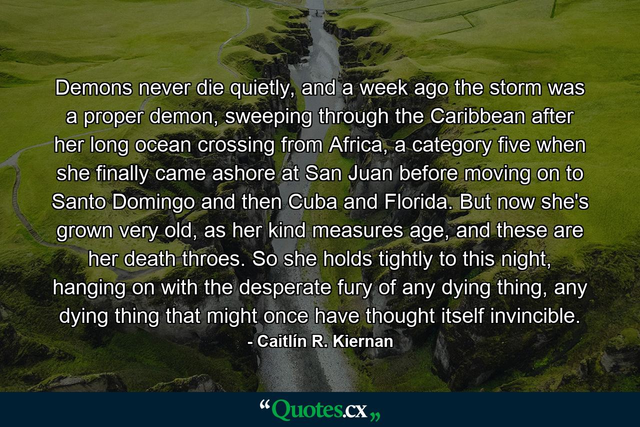 Demons never die quietly, and a week ago the storm was a proper demon, sweeping through the Caribbean after her long ocean crossing from Africa, a category five when she finally came ashore at San Juan before moving on to Santo Domingo and then Cuba and Florida. But now she's grown very old, as her kind measures age, and these are her death throes. So she holds tightly to this night, hanging on with the desperate fury of any dying thing, any dying thing that might once have thought itself invincible. - Quote by Caitlín R. Kiernan