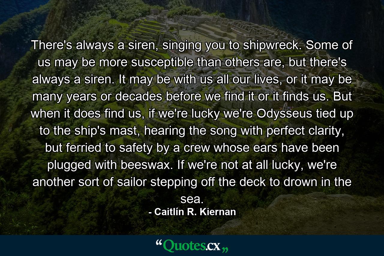 There's always a siren, singing you to shipwreck. Some of us may be more susceptible than others are, but there's always a siren. It may be with us all our lives, or it may be many years or decades before we find it or it finds us. But when it does find us, if we're lucky we're Odysseus tied up to the ship's mast, hearing the song with perfect clarity, but ferried to safety by a crew whose ears have been plugged with beeswax. If we're not at all lucky, we're another sort of sailor stepping off the deck to drown in the sea. - Quote by Caitlín R. Kiernan