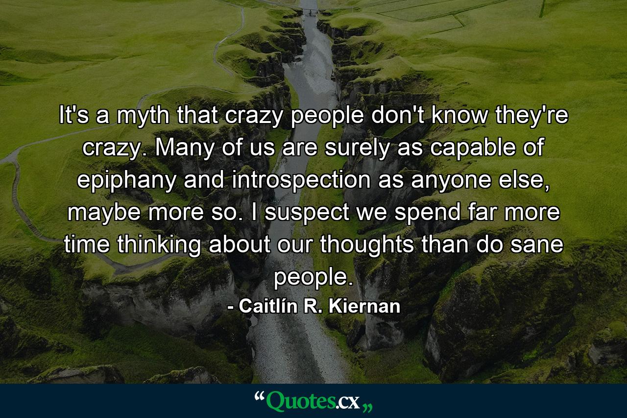 It's a myth that crazy people don't know they're crazy. Many of us are surely as capable of epiphany and introspection as anyone else, maybe more so. I suspect we spend far more time thinking about our thoughts than do sane people. - Quote by Caitlín R. Kiernan