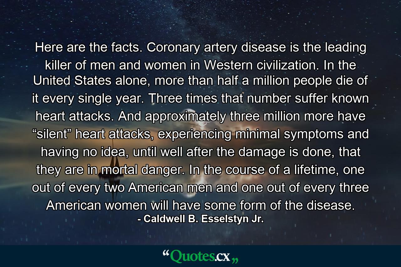 Here are the facts. Coronary artery disease is the leading killer of men and women in Western civilization. In the United States alone, more than half a million people die of it every single year. Three times that number suffer known heart attacks. And approximately three million more have “silent” heart attacks, experiencing minimal symptoms and having no idea, until well after the damage is done, that they are in mortal danger. In the course of a lifetime, one out of every two American men and one out of every three American women will have some form of the disease. - Quote by Caldwell B. Esselstyn Jr.